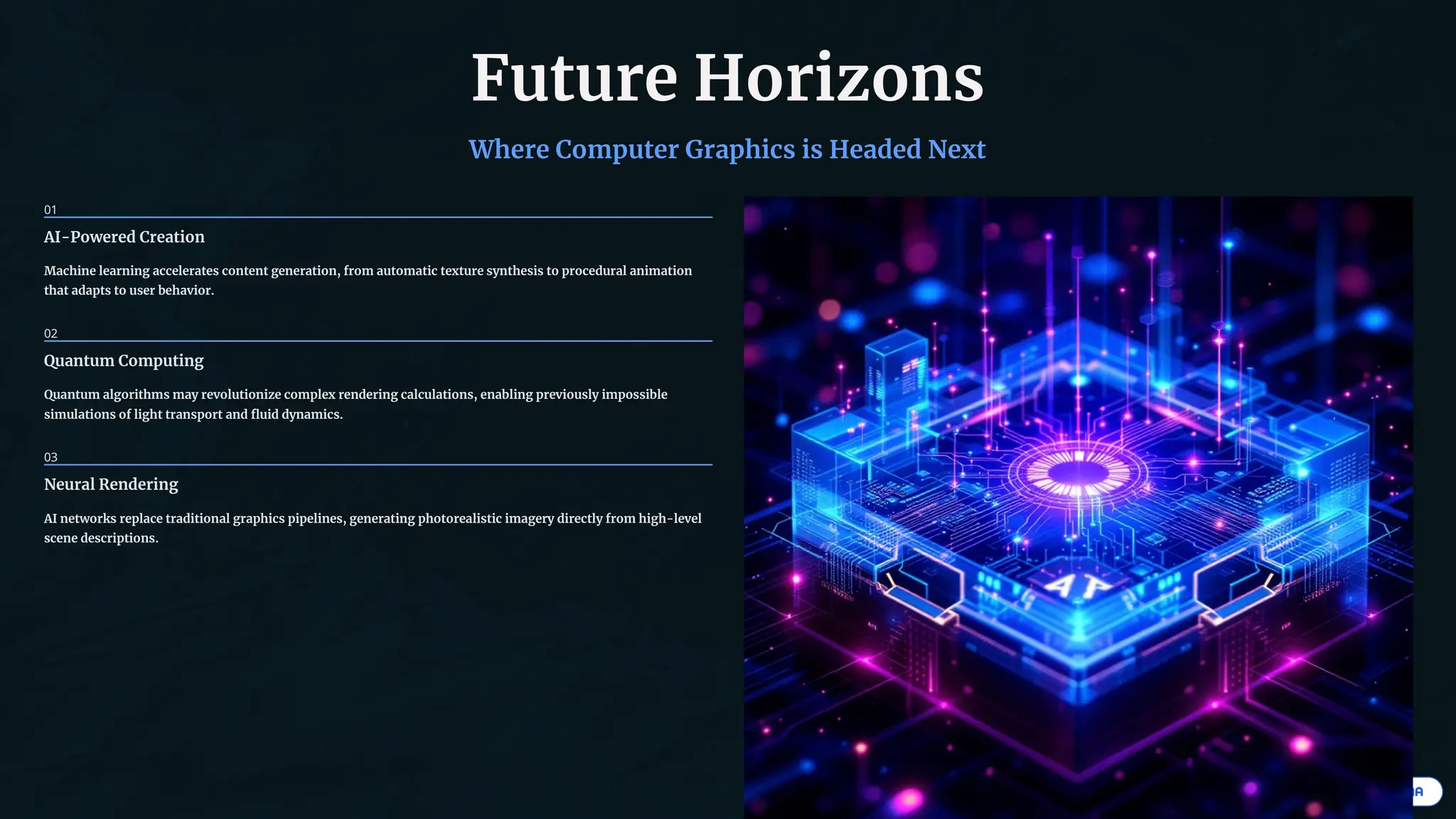 Future Horizons
Where Computer Graphics is Headed Next
01
AI-Powered Creation
Machine learning accelerates content generation, from automatic texture synthesis to procedural animation
that adapts to user behavior.
02
Quantum Computing
Quantum algorithms may revolutionize complex rendering calculations, enabling previously impossible
simulations of light transport and fluid dynamics.
03
Neural Rendering
AI networks replace traditional graphics pipelines, generating photorealistic imagery directly from high-level
scene descriptions.
 