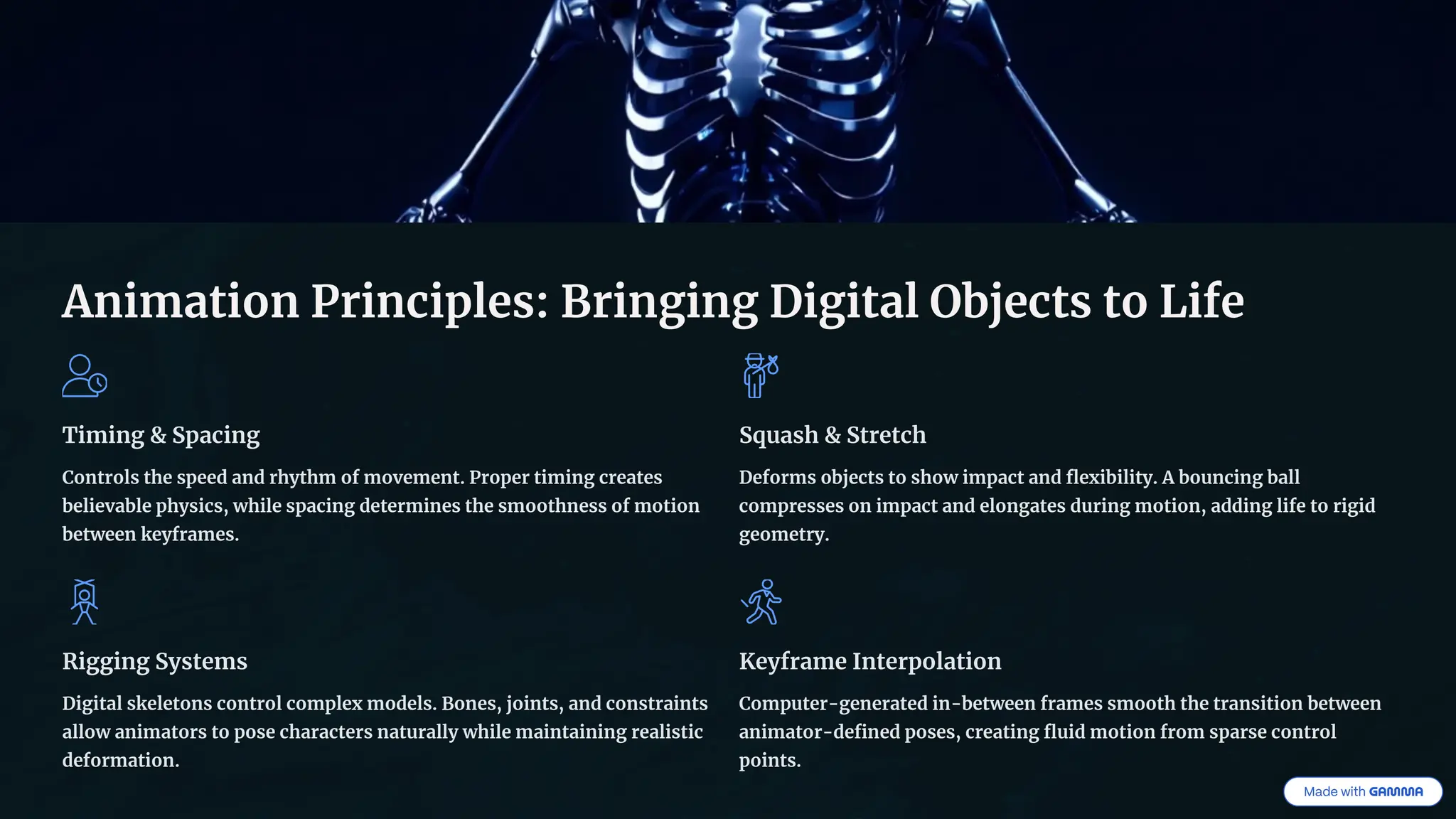 Animation Principles: Bringing Digital Objects to Life
Timing & Spacing
Controls the speed and rhythm of movement. Proper timing creates
believable physics, while spacing determines the smoothness of motion
between keyframes.
Squash & Stretch
Deforms objects to show impact and flexibility. A bouncing ball
compresses on impact and elongates during motion, adding life to rigid
geometry.
Rigging Systems
Digital skeletons control complex models. Bones, joints, and constraints
allow animators to pose characters naturally while maintaining realistic
deformation.
Keyframe Interpolation
Computer-generated in-between frames smooth the transition between
animator-defined poses, creating fluid motion from sparse control
points.
 