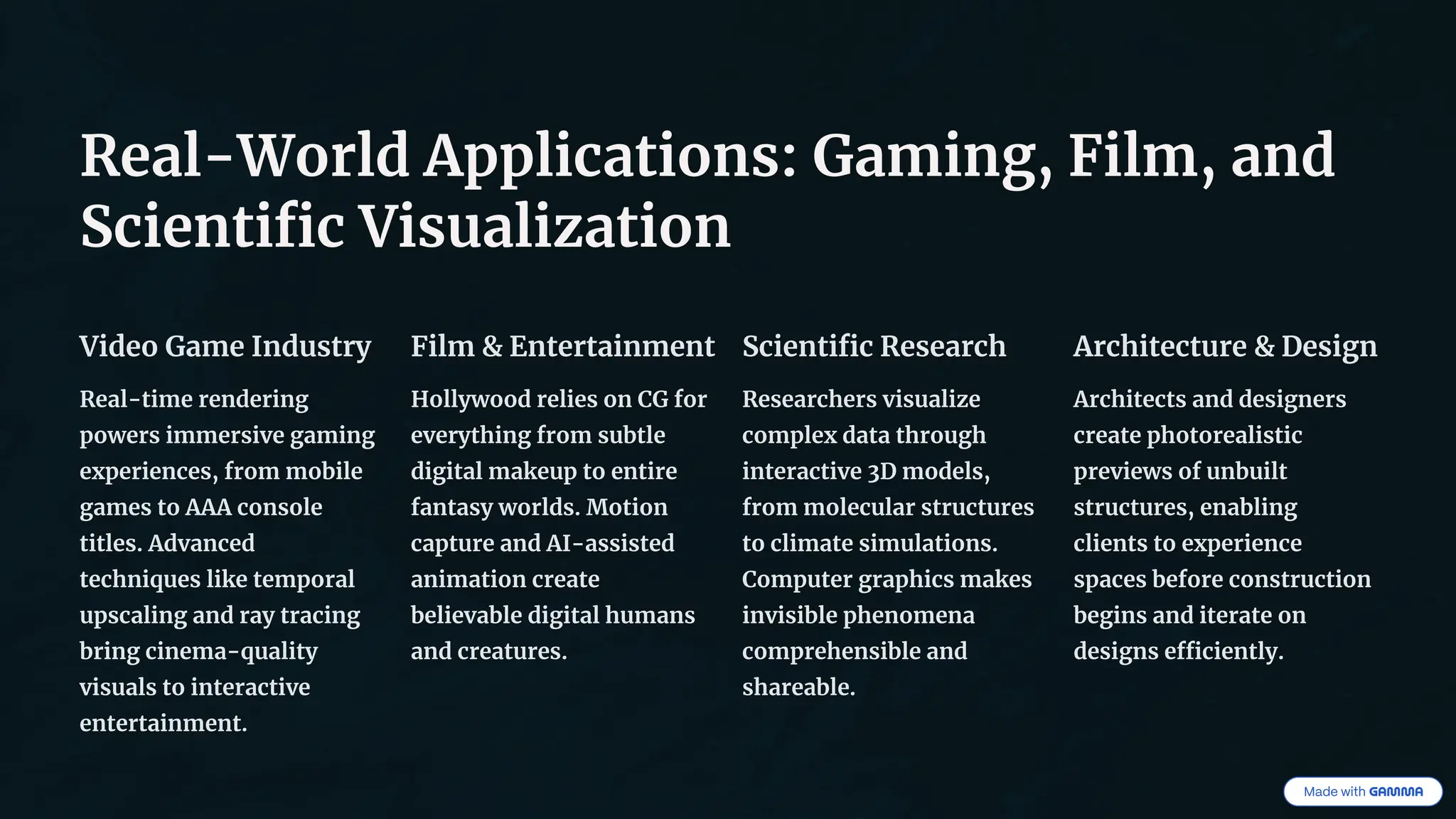 Real-World Applications: Gaming, Film, and
Scientific Visualization
Video Game Industry
Real-time rendering
powers immersive gaming
experiences, from mobile
games to AAA console
titles. Advanced
techniques like temporal
upscaling and ray tracing
bring cinema-quality
visuals to interactive
entertainment.
Film & Entertainment
Hollywood relies on CG for
everything from subtle
digital makeup to entire
fantasy worlds. Motion
capture and AI-assisted
animation create
believable digital humans
and creatures.
Scientific Research
Researchers visualize
complex data through
interactive 3D models,
from molecular structures
to climate simulations.
Computer graphics makes
invisible phenomena
comprehensible and
shareable.
Architecture & Design
Architects and designers
create photorealistic
previews of unbuilt
structures, enabling
clients to experience
spaces before construction
begins and iterate on
designs efficiently.
 