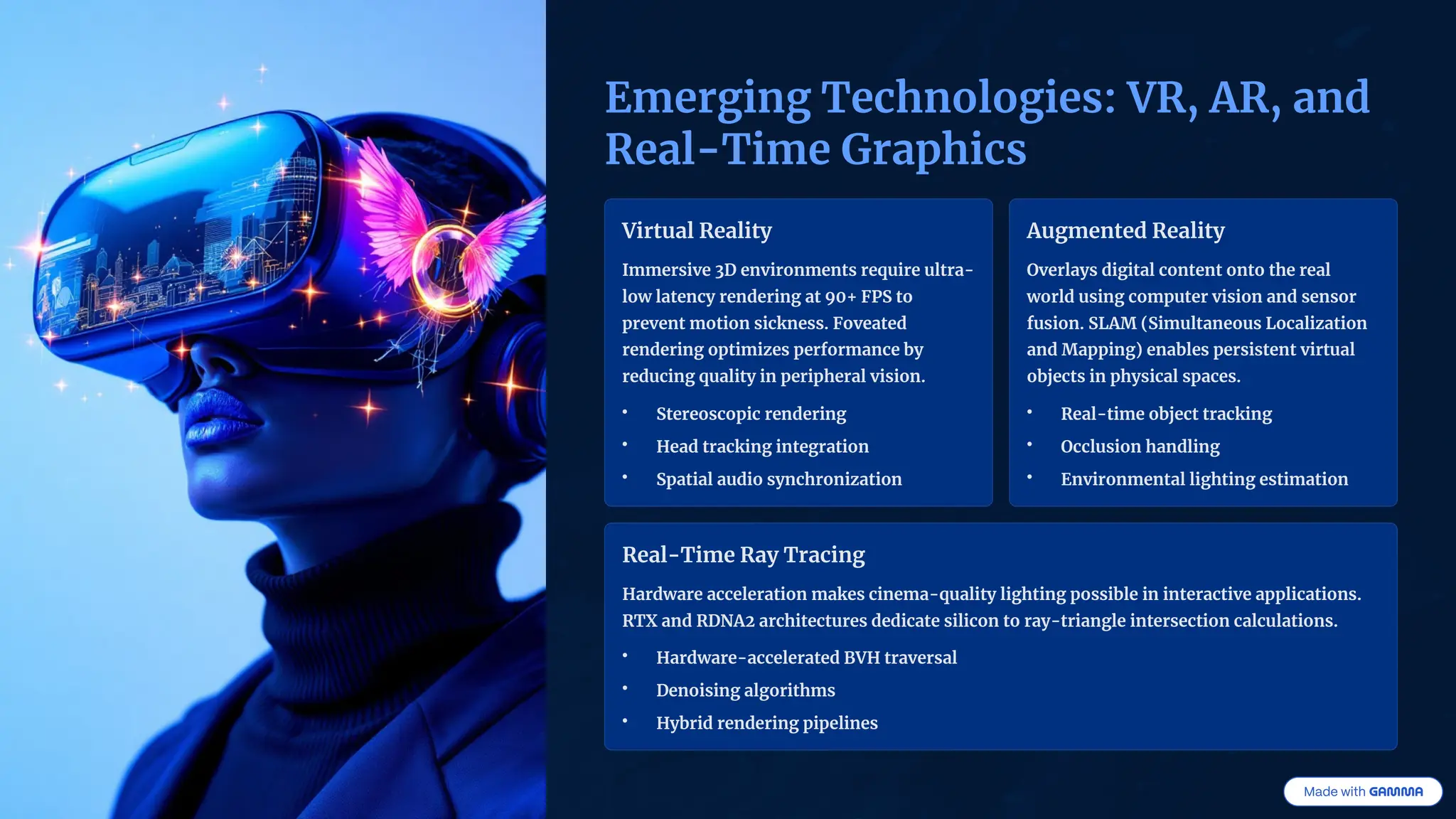 Emerging Technologies: VR, AR, and
Real-Time Graphics
Virtual Reality
Immersive 3D environments require ultra-
low latency rendering at 90+ FPS to
prevent motion sickness. Foveated
rendering optimizes performance by
reducing quality in peripheral vision.
• Stereoscopic rendering
• Head tracking integration
• Spatial audio synchronization
Augmented Reality
Overlays digital content onto the real
world using computer vision and sensor
fusion. SLAM (Simultaneous Localization
and Mapping) enables persistent virtual
objects in physical spaces.
• Real-time object tracking
• Occlusion handling
• Environmental lighting estimation
Real-Time Ray Tracing
Hardware acceleration makes cinema-quality lighting possible in interactive applications.
RTX and RDNA2 architectures dedicate silicon to ray-triangle intersection calculations.
• Hardware-accelerated BVH traversal
• Denoising algorithms
• Hybrid rendering pipelines
 