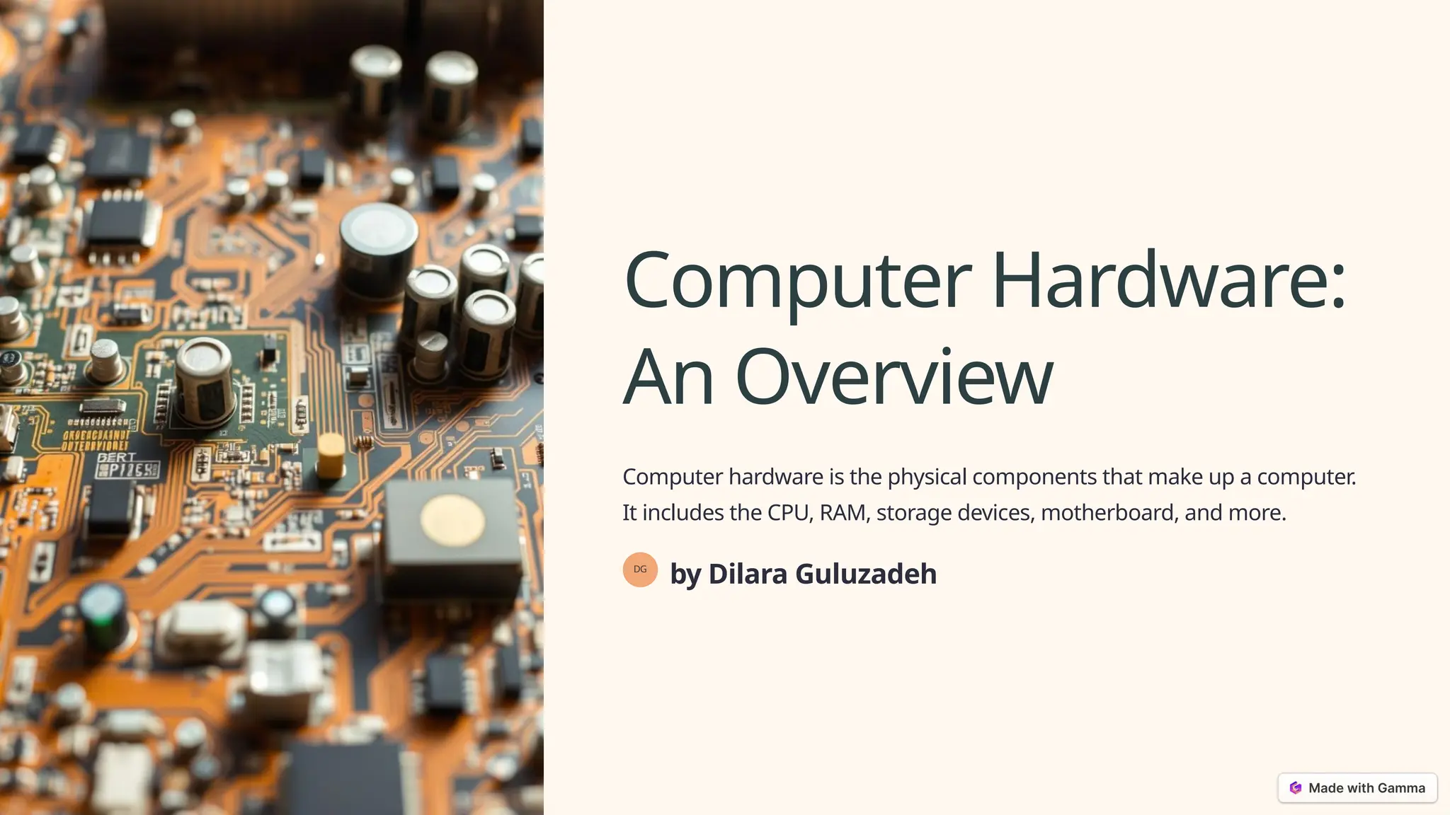 Computer Hardware:
An Overview
Computer hardware is the physical components that make up a computer.
It includes the CPU, RAM, storage devices, motherboard, and more.
DG
by Dilara Guluzadeh
 