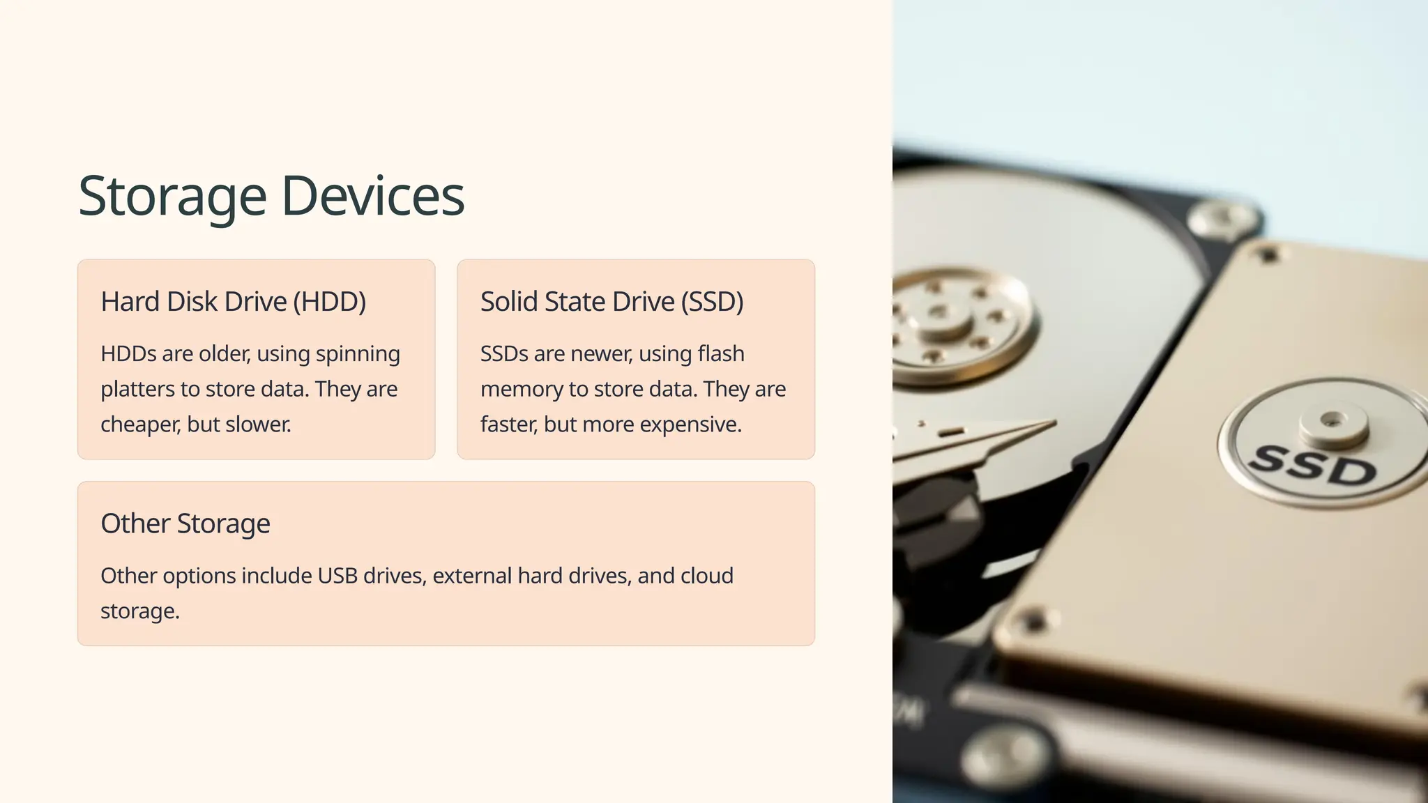 Storage Devices
Hard Disk Drive (HDD)
HDDs are older, using spinning
platters to store data. They are
cheaper, but slower.
Solid State Drive (SSD)
SSDs are newer, using flash
memory to store data. They are
faster, but more expensive.
Other Storage
Other options include USB drives, external hard drives, and cloud
storage.
 