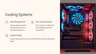 Cooling Systems
1 Heat Management
Cooling systems prevent
overheating, which can
damage components.
2 Fans and Heat Sinks
Fans circulate air, while heat
sinks dissipate heat from
components.
3 Liquid Cooling
Liquid cooling systems are more efficient and can keep components
cooler.
 