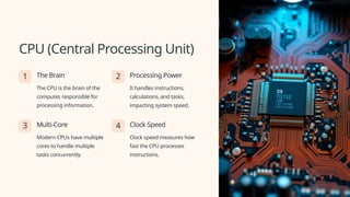 CPU (Central Processing Unit)
1 The Brain
The CPU is the brain of the
computer, responsible for
processing information.
2 Processing Power
It handles instructions,
calculations, and tasks,
impacting system speed.
3 Multi-Core
Modern CPUs have multiple
cores to handle multiple
tasks concurrently.
4 Clock Speed
Clock speed measures how
fast the CPU processes
instructions.
 