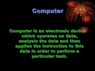 Computer Computer is an electronic device which operates on data, analysis the data and then applies the instruction to this data in order to perform a particular task. 