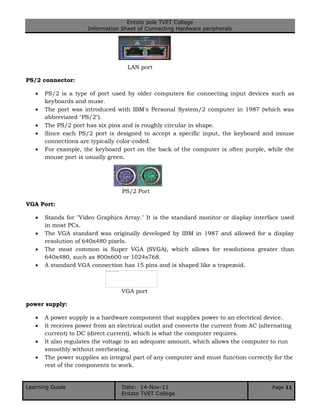Entoto pole TVET College
Information Sheet of Connecting Hardware peripherals
Learning Guide Date: 14-Nov-11 Page 11
Entoto TVET College
LAN port
PS/2 connector:
 PS/2 is a type of port used by older computers for connecting input devices such as
keyboards and muse.
 The port was introduced with IBM's Personal System/2 computer in 1987 (which was
abbreviated "PS/2").
 The PS/2 port has six pins and is roughly circular in shape.
 Since each PS/2 port is designed to accept a specific input, the keyboard and mouse
connections are typically color-coded.
 For example, the keyboard port on the back of the computer is often purple, while the
mouse port is usually green.
PS/2 Port
VGA Port:
 Stands for "Video Graphics Array." It is the standard monitor or display interface used
in most PCs.
 The VGA standard was originally developed by IBM in 1987 and allowed for a display
resolution of 640x480 pixels.
 The most common is Super VGA (SVGA), which allows for resolutions greater than
640x480, such as 800x600 or 1024x768.
 A standard VGA connection has 15 pins and is shaped like a trapezoid.
VGA port
power supply:
 A power supply is a hardware component that supplies power to an electrical device.
 It receives power from an electrical outlet and converts the current from AC (alternating
current) to DC (direct current), which is what the computer requires.
 It also regulates the voltage to an adequate amount, which allows the computer to run
smoothly without overheating.
 The power supplies an integral part of any computer and must function correctly for the
rest of the components to work.
 