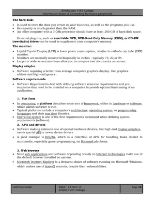 Entoto pole TVET College
Information Sheet of Connecting Hardware peripherals
Learning Guide Date: 14-Nov-11 Page 15
Entoto TVET College
The hard disk:
 Is used to store the data you create in your business, as well as the programs you use.
 Its capacity is much greater than the RAM.
 An office computer with a 3 GHz processor should have at least 200 GB of hard disk space.
External plug-ins, such as rewritable DVD, DVD-Read Only Memory (ROM), or CD-RW
(rewritable) drives can be used to supplement your computer's memory.
The monitor:
 Liquid Crystal Display (LCD) is lower power consumption, relative to cathode ray tube (CRT)
monitor.
 Monitors are normally measured diagonally in inches - typically 19, 22 or 24.
 Larger or wide-screen monitors allow you to compare two documents on-screen.
Display adapter
 Software requiring a better than average computer graphics display, like graphics
editors and high-end games .
Software requirements
 Software Requirements deal with defining software resource requirements and pre-
requisites that need to be installed on a computer to provide optimal functioning of an
application.
1. Plat form
 In computing, a platform describes some sort of framework, either in hardware or software,
which allows software to run.
 Typical platforms include a computer's architecture, operating system, or programming
languages and their run time libraries.
 Operating system is one of the first requirements mentioned when defining system
requirements (software).
2. APIs and drivers
 Software making extensive use of special hardware devices, like high-end display adapters,
needs special API or newer device drivers.
 A good example is DirectX, which is a collection of APIs for handling tasks related to
multimedia, especially game programming, on Microsoft platforms.
3. Web browser
 Most web applications and software depending heavily on Internet technologies make use of
the default browser installed on system.
 Microsoft Internet Explorer is a frequent choice of software running on Microsoft Windows,
which makes use of ActiveX controls, despite their vulnerabilities.
 