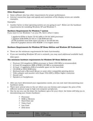 Entoto pole TVET College
Information Sheet of Connecting Hardware peripherals
Learning Guide Date: 14-Nov-11 Page 16
Entoto TVET College
Other Requirement
 Some software also has other requirements for proper performance.
 Internet connection (type and speed) and resolution of the display screen are notable
examples.
Examples
 Another factor is what operating system are you going to use? Below are the hardware
requirements for installing Windows XP and Windows 7:
Hardware Requirements for Windows 7 system
If you want to run Windows 7 on your PC, here's what it takes:
1 gigahertz (GHz) or faster 32-bit (x86) or 64-bit (x64) processor
1 gigabyte (GB) RAM (32-bit) or 2 GB RAM (64-bit)
16 GB available hard disk space (32-bit) or 20 GB (64-bit)
DirectX 9 graphics device with WDDM 1.0 or higher driver
Hardware Requirements for Windows XP Home Edition and Windows XP Professional.
 These are the minimum requirements for basic functionality.
 If you are installing Windows XP over a network, you may need additional available hard-
disk space.
The minimum hardware requirements for Windows XP Home Edition are:
 Pentium 233-megahertz (MHz) processor or faster (300 MHz is recommended)
 At least 64 megabytes (MB) of RAM (128 MB is recommended)
 At least 1.5 gigabytes (GB) of available space on the hard disk
 CD-ROM or DVD-ROM drive
 Keyboard and a Microsoft Mouse or some other compatible pointing device
 Video adapter and monitor with Super VGA (800 x 600)or higher resolution
 Sound card
 Speakers or headphones
 After you have determined your organization needs, you can now start documenting your
hardware needs.
 There were several sites in the net where you can browse and compare the price of the
different medium range to high end computer peripherals.
 One by one you can list down the hardware specs for your client. list below will help you in
documenting your chosen hardware:
 Processor
 RAM or Memory
 Hard Disk size
 Video Card
 Lan Card
 DVD drive
 
