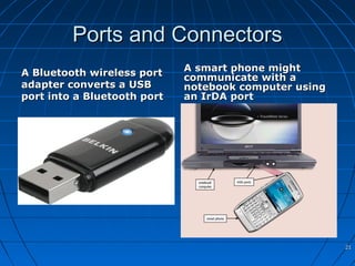 Ports and ConnectorsPorts and Connectors
A Bluetooth wireless portA Bluetooth wireless port
adapter converts a USBadapter converts a USB
port into a Bluetooth portport into a Bluetooth port
A smart phone mightA smart phone might
communicate with acommunicate with a
notebook computer usingnotebook computer using
an IrDA portan IrDA port
2121
 