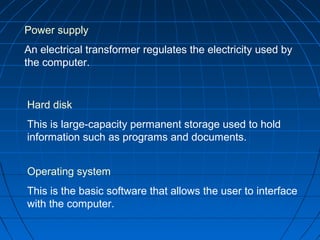 Power supply
An electrical transformer regulates the electricity used by
the computer.
Hard disk
This is large-capacity permanent storage used to hold
information such as programs and documents.
Operating system
This is the basic software that allows the user to interface
with the computer.
 