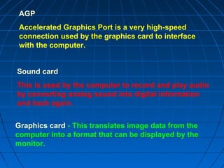 Graphics card - This translates image data from the
computer into a format that can be displayed by the
monitor.
Sound card
This is used by the computer to record and play audio
by converting analog sound into digital information
and back again.
AGP
Accelerated Graphics Port is a very high-speed
connection used by the graphics card to interface
with the computer.
 