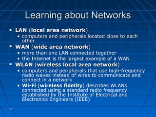 4444
Learning about NetworksLearning about Networks
 LANLAN ((local area networklocal area network))
• computers and peripherals located close to eachcomputers and peripherals located close to each
otherother
 WANWAN ((wide area networkwide area network))
• more than one LAN connected together
• the Internet is the largest example of a WAN
 WLANWLAN ((wireless local area networkwireless local area network))
• computers and peripherals that use high-frequency
radio waves instead of wires to communicate and
connect in a network
• Wi-Fi (wireless fidelity) describes WLANs
connected using a standard radio frequency
established by the Institute of Electrical and
Electronics Engineers (IEEE)
 