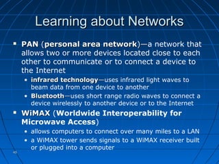 4545
Learning about NetworksLearning about Networks
 PANPAN ((personal area networkpersonal area network)—)—a network that
allows two or more devices located close to each
other to communicate or to connect a device to
the Internet
• infrared technologyinfrared technology——uses infrared light waves to
beam data from one device to another
• BluetoothBluetooth——uses short range radio waves to connect a
device wirelessly to another device or to the Internet
 WiMAXWiMAX (Worldwide Interoperability for
Microwave Access)
• allows computers to connect over many miles to a LAN
• a WiMAX tower sends signals to a WiMAX receiver built
or plugged into a computer
 
