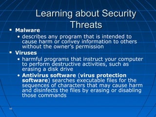4848
Learning about SecurityLearning about Security
ThreatsThreats Malware
• describes any program that is intended to
cause harm or convey information to others
without the owner’s permission
 Viruses
• harmful programs that instruct your computer
to perform destructive activities, such as
erasing a disk drive
• Antivirus software (virus protection
software) searches executable files for the
sequences of characters that may cause harm
and disinfects the files by erasing or disabling
those commands
 