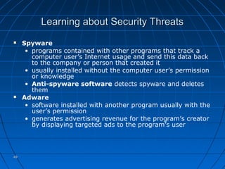 4949
Learning about Security ThreatsLearning about Security Threats
 Spyware
• programs contained with other programs that track a
computer user’s Internet usage and send this data back
to the company or person that created it
• usually installed without the computer user’s permission
or knowledge
• Anti-spyware software detects spyware and deletes
them
 Adware
• software installed with another program usually with the
user’s permission
• generates advertising revenue for the program’s creator
by displaying targeted ads to the program’s user
 