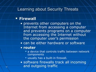 5050
Learning about Security ThreatsLearning about Security Threats
 Firewall
• prevents other computers on the
Internet from accessing a computer
and prevents programs on a computer
from accessing the Internet without
the computer user’s permission
• can be either hardware or software
• router
 a device that controls traffic between network
components
 usually has a built-in firewall.
• software firewalls track all incoming
and outgoing traffic
 