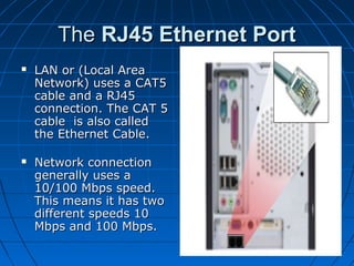 TheThe RJ45 Ethernet PortRJ45 Ethernet Port
 LAN or (Local AreaLAN or (Local Area
Network) uses a CAT5Network) uses a CAT5
cable and a RJ45cable and a RJ45
connection. The CAT 5connection. The CAT 5
cable is also calledcable is also called
the Ethernet Cable.the Ethernet Cable.
 Network connectionNetwork connection
generally uses agenerally uses a
10/100 Mbps speed.10/100 Mbps speed.
This means it has twoThis means it has two
different speeds 10different speeds 10
Mbps and 100 Mbps.Mbps and 100 Mbps.
 