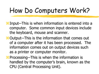 How Do Computers Work?
Input--This is when information is entered into a
computer. Some common input devices include
the keyboard, mouse and scanner.
Output--This is the information that comes out
of a computer after it has been processed. The
information comes out on output devices such
as a printer or computer monitor.
Processing--This is when the information is
handled by the computer’s brain, known as the
CPU (Central Processing Unit).
 