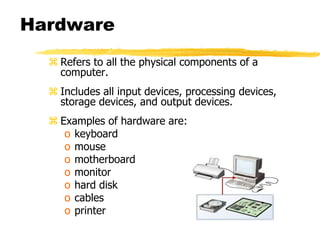Hardware
 Refers to all the physical components of a
computer.
 Includes all input devices, processing devices,
storage devices, and output devices.
 Examples of hardware are:
o keyboard
o mouse
o motherboard
o monitor
o hard disk
o cables
o printer
 
