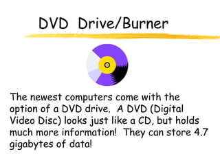 DVD Drive/Burner
The newest computers come with the
option of a DVD drive. A DVD (Digital
Video Disc) looks just like a CD, but holds
much more information! They can store 4.7
gigabytes of data!
 