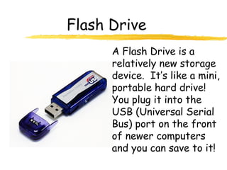 Flash Drive
A Flash Drive is a
relatively new storage
device. It’s like a mini,
portable hard drive!
You plug it into the
USB (Universal Serial
Bus) port on the front
of newer computers
and you can save to it!
 