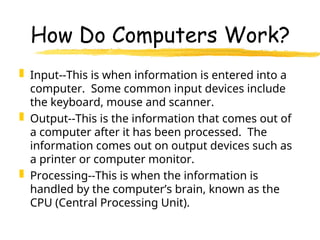How Do Computers Work?
 Input--This is when information is entered into a
computer. Some common input devices include
the keyboard, mouse and scanner.
 Output--This is the information that comes out of
a computer after it has been processed. The
information comes out on output devices such as
a printer or computer monitor.
 Processing--This is when the information is
handled by the computer’s brain, known as the
CPU (Central Processing Unit).
 
