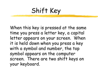 Shift Key
When this key is pressed at the same
time you press a letter key, a capital
letter appears on your screen. When
it is held down when you press a key
with a symbol and number, the top
symbol appears on the computer
screen. There are two shift keys on
your keyboard.
 