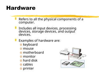 Hardware
 Refers to all the physical components of a
computer.
 Includes all input devices, processing
devices, storage devices, and output
devices.
 Examples of hardware are:
o keyboard
o mouse
o motherboard
o monitor
o hard disk
o cables
o printer
 