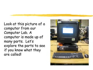 Look at this picture of a
computer from our
Computer Lab. A
computer is made up of
many parts. Let’s
explore the parts to see
if you know what they
are called!
 