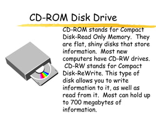 CD-ROM Disk Drive
CD-ROM stands for Compact
Disk-Read Only Memory. They
are flat, shiny disks that store
information. Most new
computers have CD-RW drives.
CD-RW stands for Compact
Disk-ReWrite. This type of
disk allows you to write
information to it, as well as
read from it. Most can hold up
to 700 megabytes of
information.
 