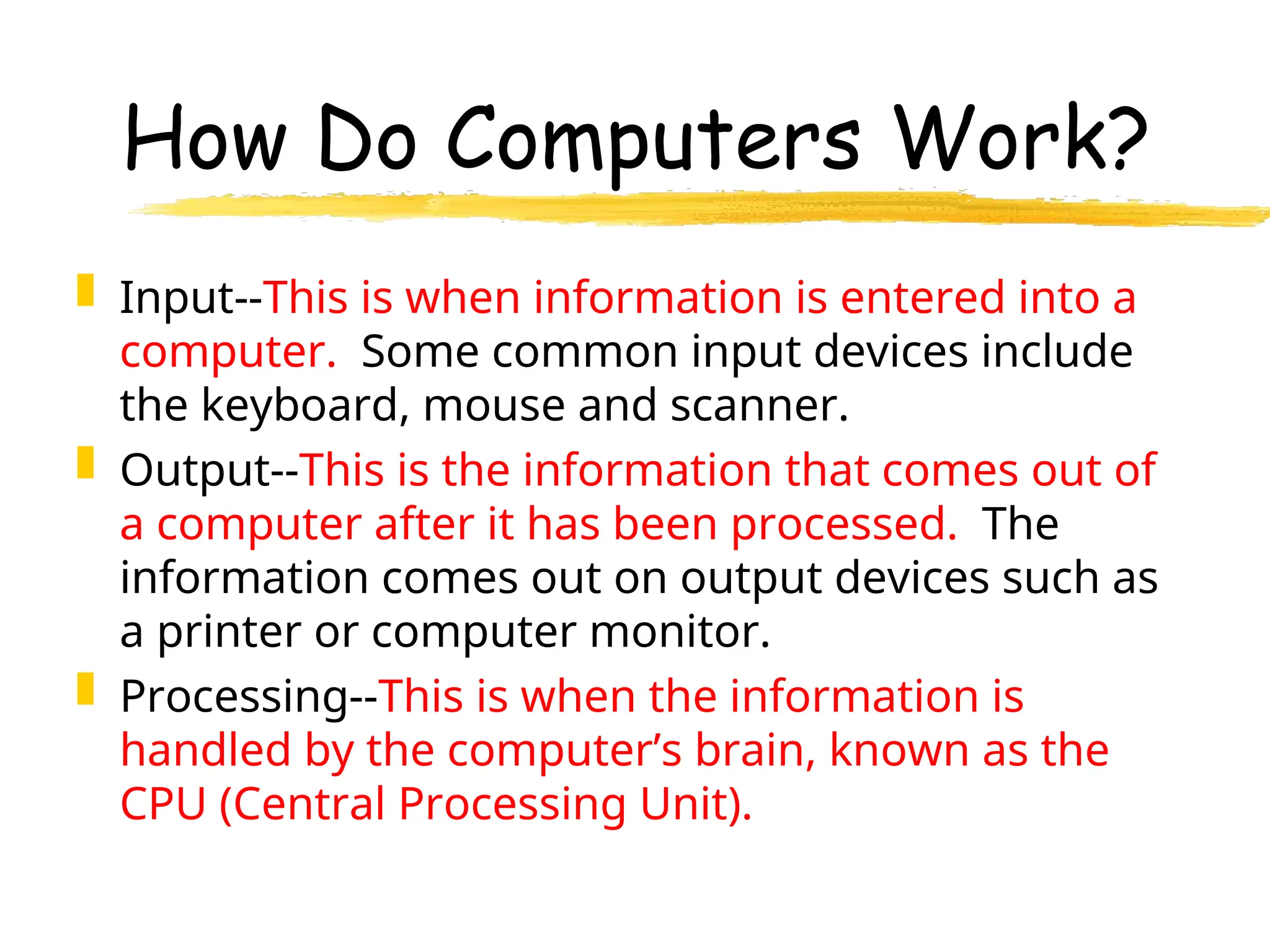 How Do Computers Work?
 Input--This is when information is entered into a
computer. Some common input devices include
the keyboard, mouse and scanner.
 Output--This is the information that comes out of
a computer after it has been processed. The
information comes out on output devices such as
a printer or computer monitor.
 Processing--This is when the information is
handled by the computer’s brain, known as the
CPU (Central Processing Unit).
 