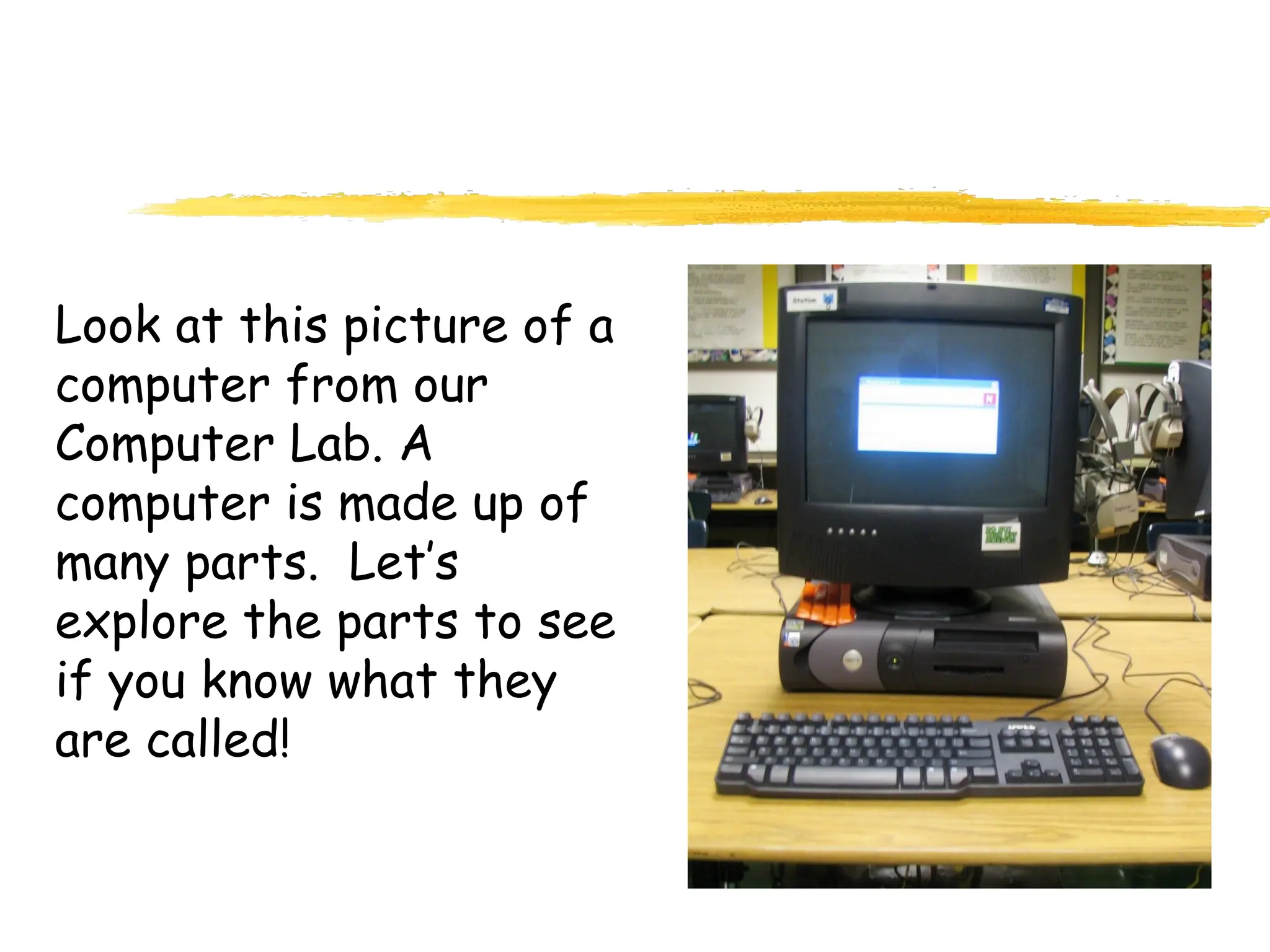 Look at this picture of a
computer from our
Computer Lab. A
computer is made up of
many parts. Let’s
explore the parts to see
if you know what they
are called!
 