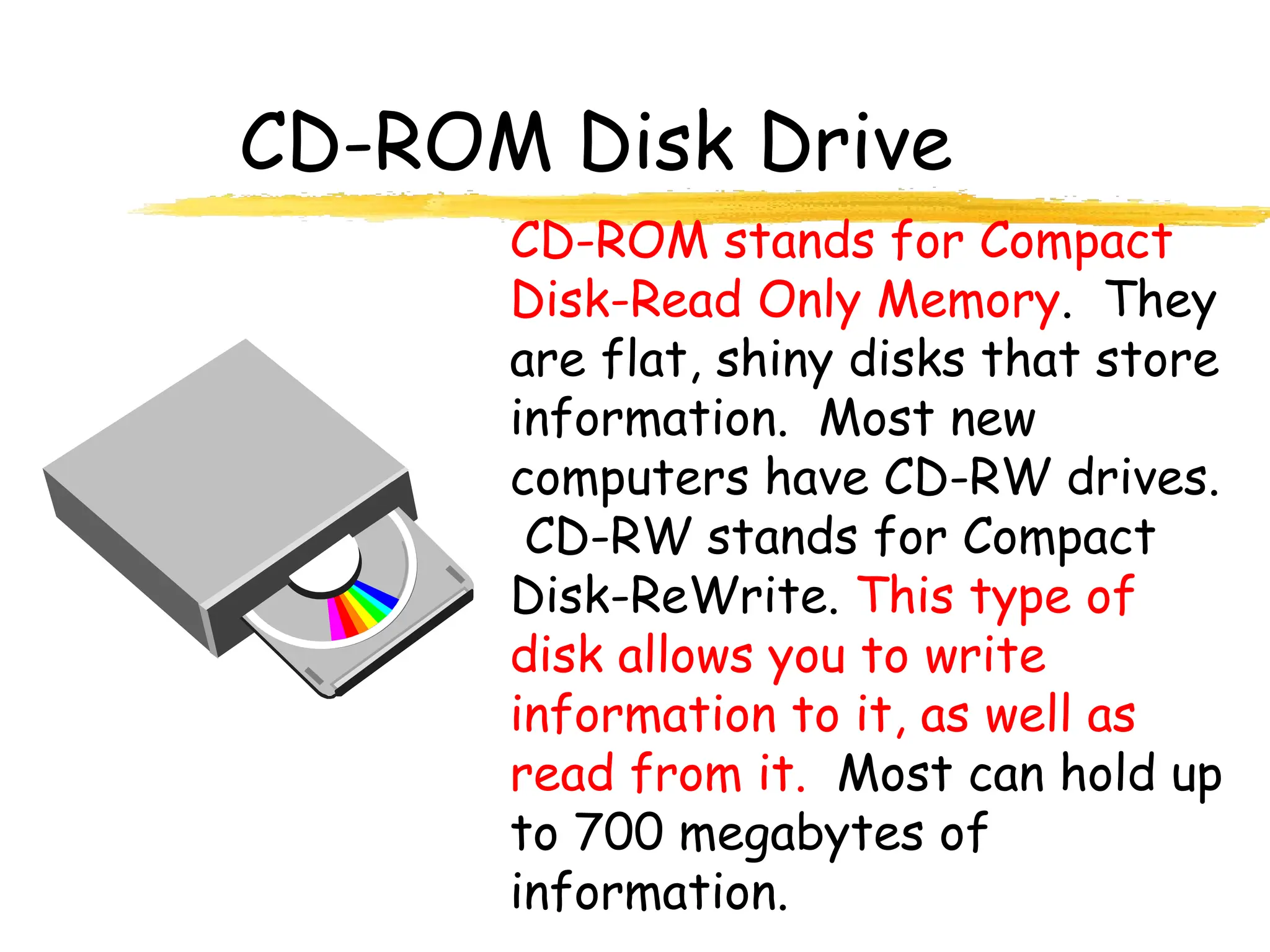 CD-ROM Disk Drive
CD-ROM stands for Compact
Disk-Read Only Memory. They
are flat, shiny disks that store
information. Most new
computers have CD-RW drives.
CD-RW stands for Compact
Disk-ReWrite. This type of
disk allows you to write
information to it, as well as
read from it. Most can hold up
to 700 megabytes of
information.
 
