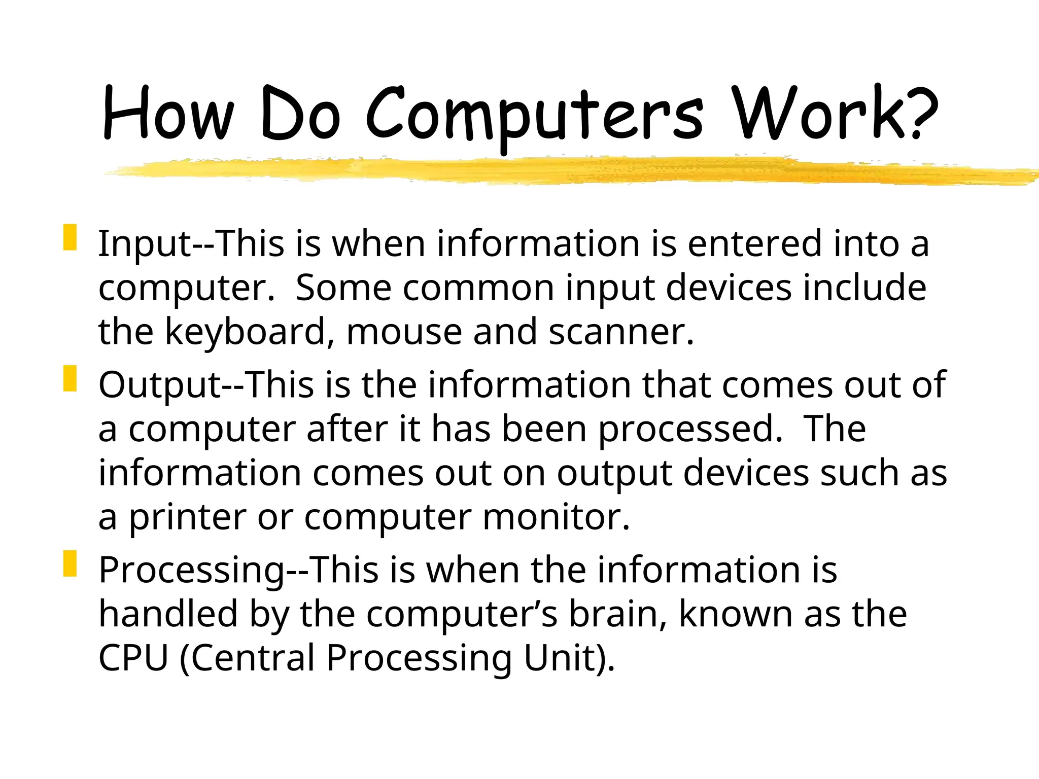 How Do Computers Work?
 Input--This is when information is entered into a
computer. Some common input devices include
the keyboard, mouse and scanner.
 Output--This is the information that comes out of
a computer after it has been processed. The
information comes out on output devices such as
a printer or computer monitor.
 Processing--This is when the information is
handled by the computer’s brain, known as the
CPU (Central Processing Unit).
 
