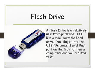 Flash Drive
A Flash Drive is a relatively
new storage device. It’s
like a mini, portable hard
drive! You plug it into the
USB (Universal Serial Bus)
port on the front of newer
computers and you can save
to it!
 
