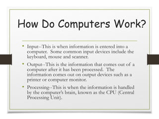 How Do Computers Work?
• Input--This is when information is entered into a
computer. Some common input devices include the
keyboard, mouse and scanner.
• Output--This is the information that comes out of a
computer after it has been processed. The
information comes out on output devices such as a
printer or computer monitor.
• Processing--This is when the information is handled
by the computer’s brain, known as the CPU (Central
Processing Unit).
 