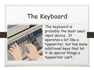 The Keyboard
The keyboard is
probably the most used
input device. It
operates a lot like a
typewriter, but has many
additional keys that let
it do special things a
typewriter can’t.
 