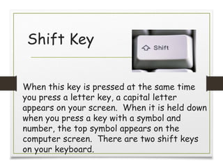 Shift Key
When this key is pressed at the same time
you press a letter key, a capital letter
appears on your screen. When it is held down
when you press a key with a symbol and
number, the top symbol appears on the
computer screen. There are two shift keys
on your keyboard.
 