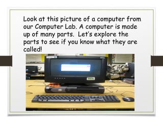 Look at this picture of a computer from
our Computer Lab. A computer is made
up of many parts. Let’s explore the
parts to see if you know what they are
called!
 