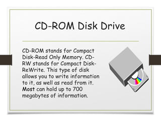 CD-ROM Disk Drive
CD-ROM stands for Compact
Disk-Read Only Memory. CD-
RW stands for Compact Disk-
ReWrite. This type of disk
allows you to write information
to it, as well as read from it.
Most can hold up to 700
megabytes of information.
 