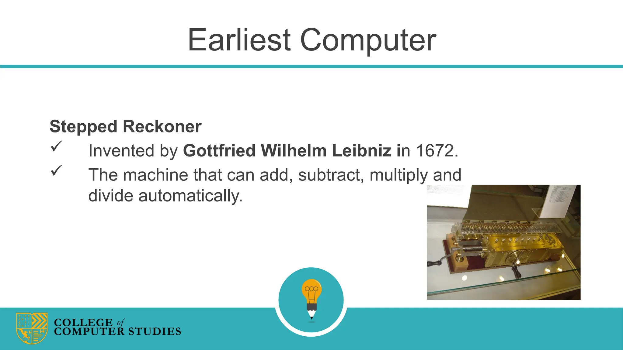 Earliest Computer
Stepped Reckoner
 Invented by Gottfried Wilhelm Leibniz in 1672.
 The machine that can add, subtract, multiply and
divide automatically.
 