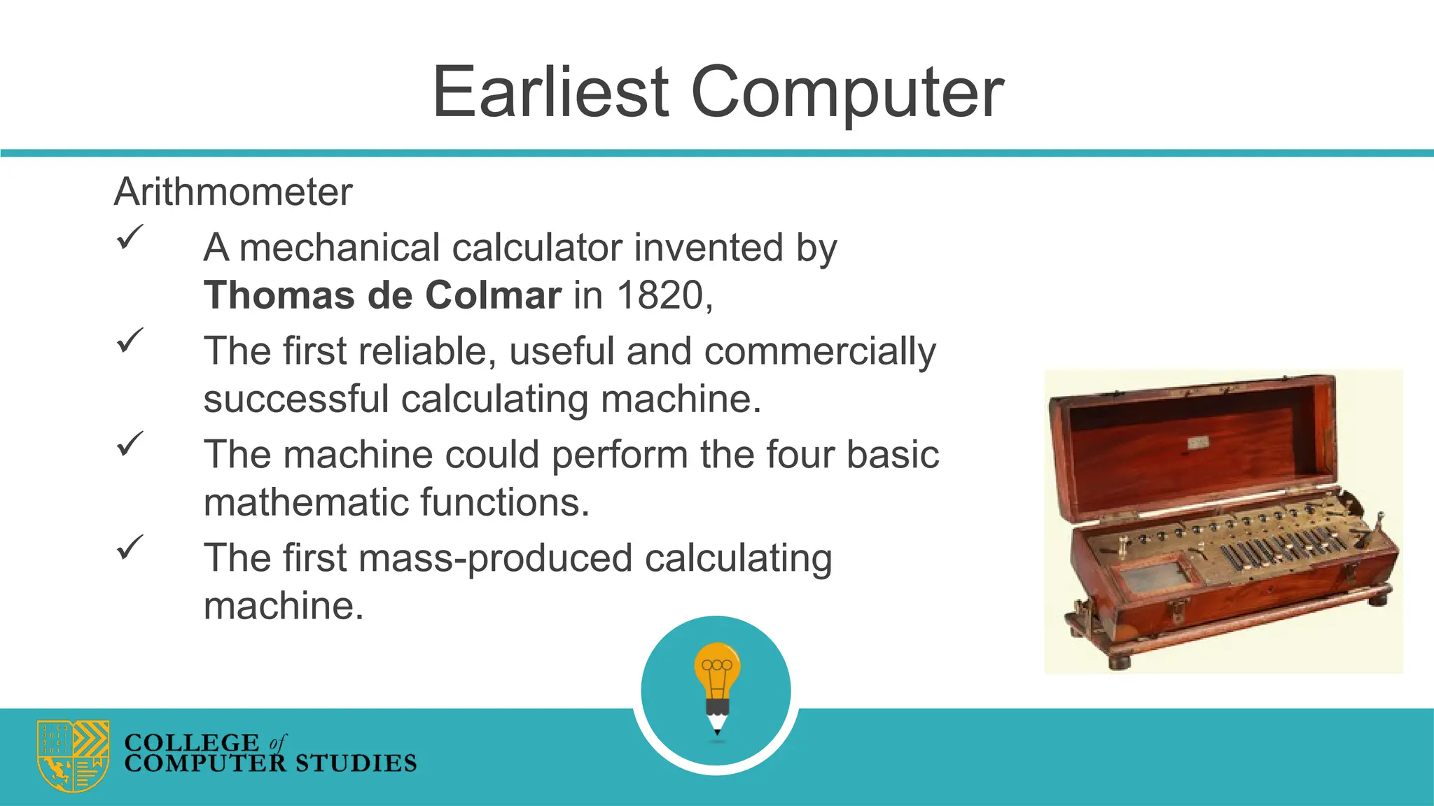 Earliest Computer
Arithmometer
 A mechanical calculator invented by
Thomas de Colmar in 1820,
 The first reliable, useful and commercially
successful calculating machine.
 The machine could perform the four basic
mathematic functions.
 The first mass-produced calculating
machine.
 