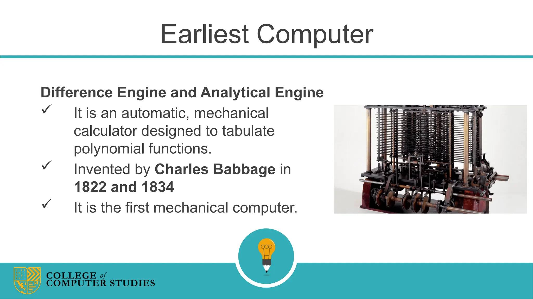 Earliest Computer
Difference Engine and Analytical Engine
 It is an automatic, mechanical
calculator designed to tabulate
polynomial functions.
 Invented by Charles Babbage in
1822 and 1834
 It is the first mechanical computer.
 