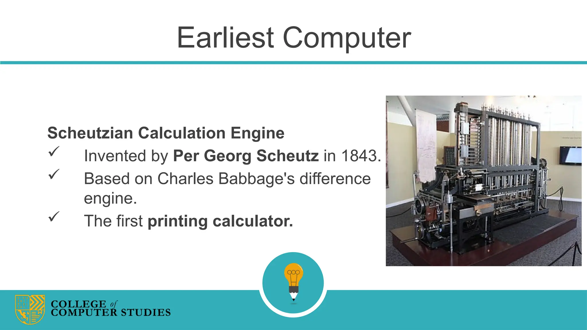 Earliest Computer
Scheutzian Calculation Engine
 Invented by Per Georg Scheutz in 1843.
 Based on Charles Babbage's difference
engine.
 The first printing calculator.
 