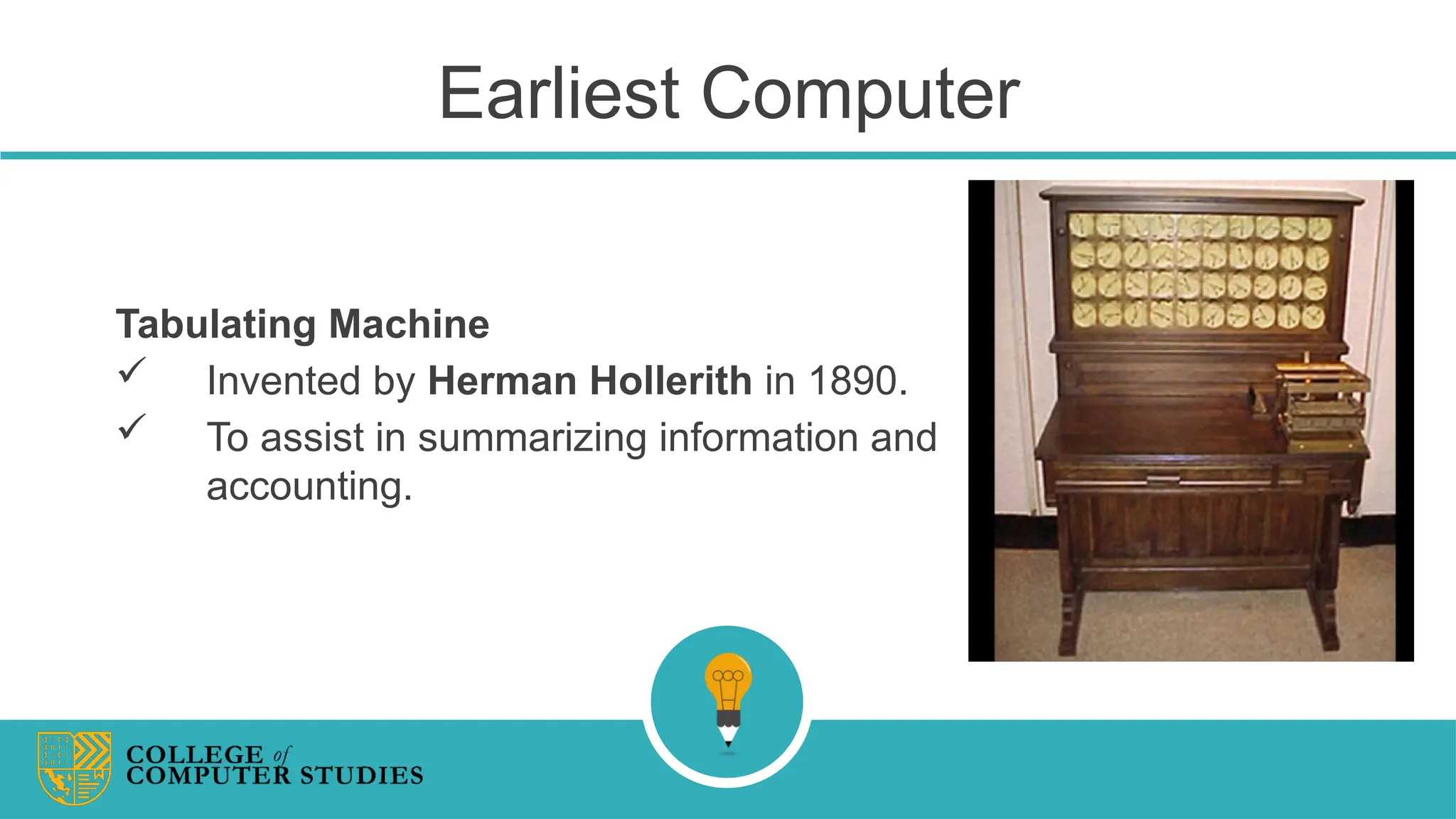 Earliest Computer
Tabulating Machine
 Invented by Herman Hollerith in 1890.
 To assist in summarizing information and
accounting.
 