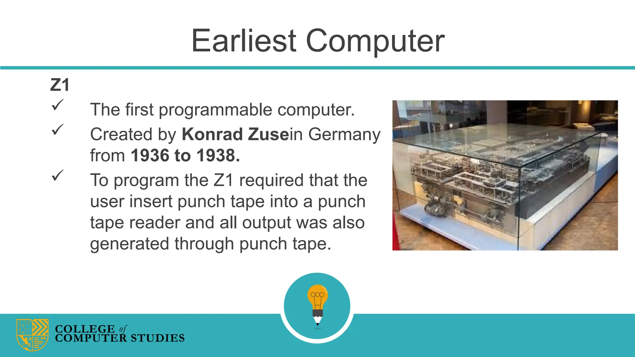 Earliest Computer
Z1
 The first programmable computer.
 Created by Konrad Zusein Germany
from 1936 to 1938.
 To program the Z1 required that the
user insert punch tape into a punch
tape reader and all output was also
generated through punch tape.
 