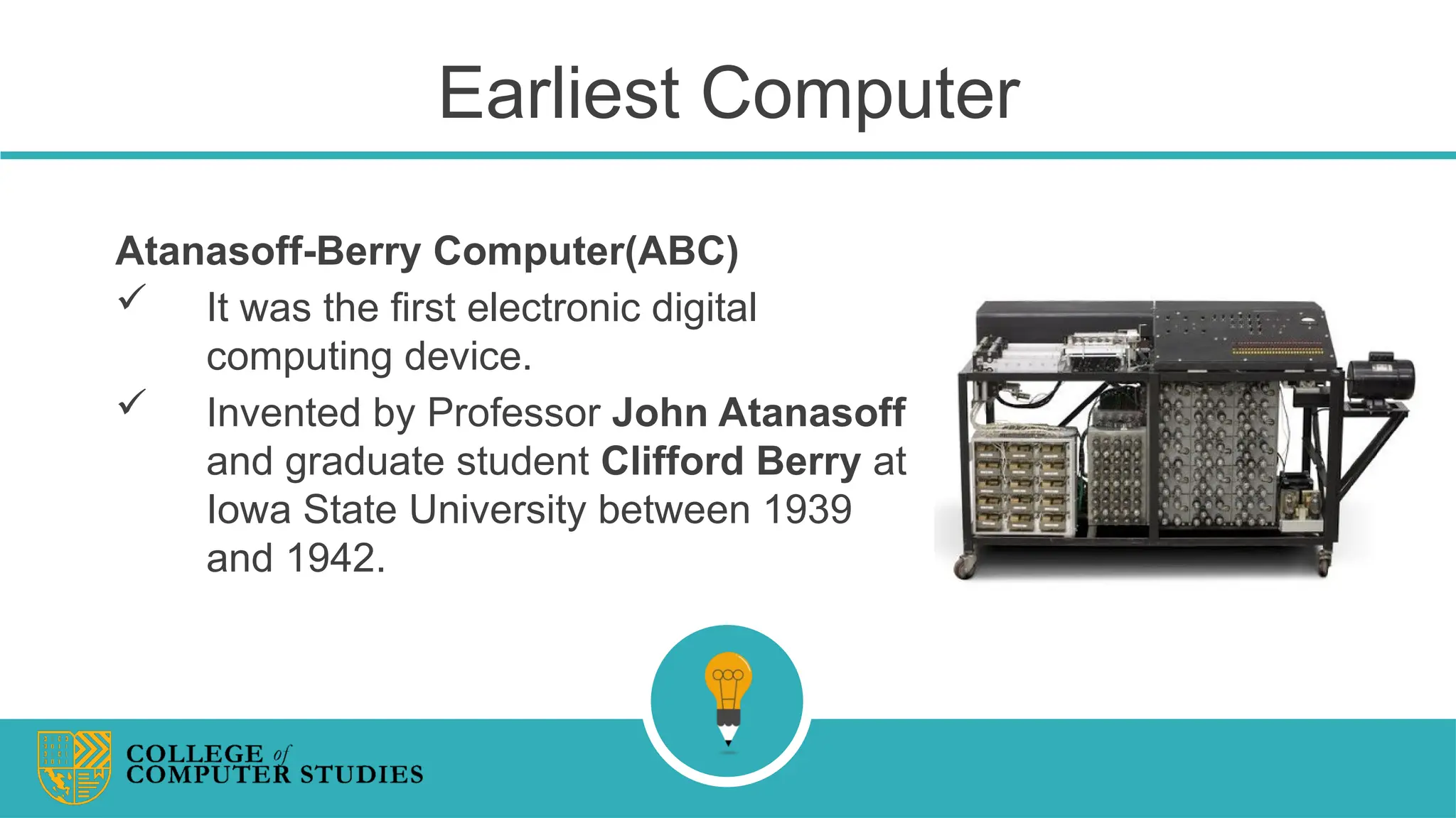 Earliest Computer
Atanasoff-Berry Computer(ABC)
 It was the first electronic digital
computing device.
 Invented by Professor John Atanasoff
and graduate student Clifford Berry at
Iowa State University between 1939
and 1942.
 