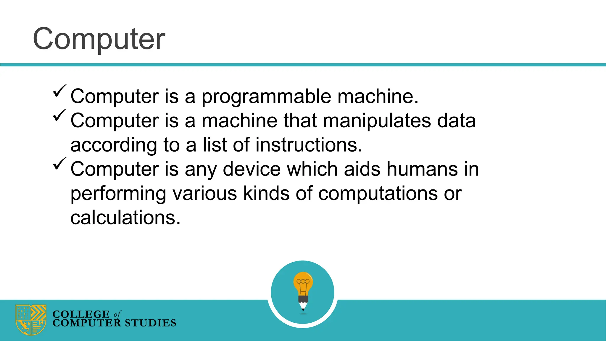 Computer
Computer is a programmable machine.
Computer is a machine that manipulates data
according to a list of instructions.
Computer is any device which aids humans in
performing various kinds of computations or
calculations.
 