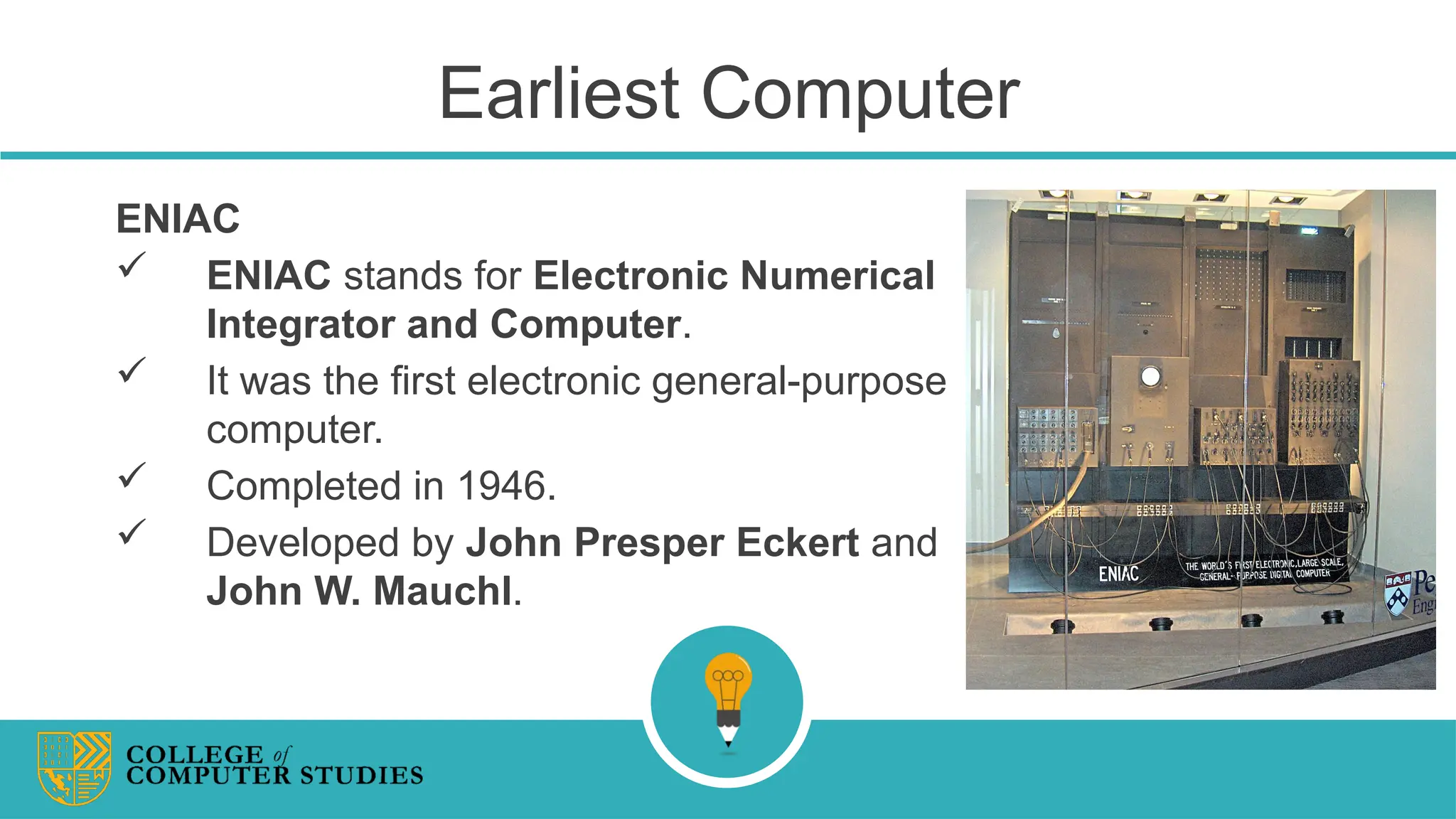 Earliest Computer
ENIAC
 ENIAC stands for Electronic Numerical
Integrator and Computer.
 It was the first electronic general-purpose
computer.
 Completed in 1946.
 Developed by John Presper Eckert and
John W. Mauchl.
 