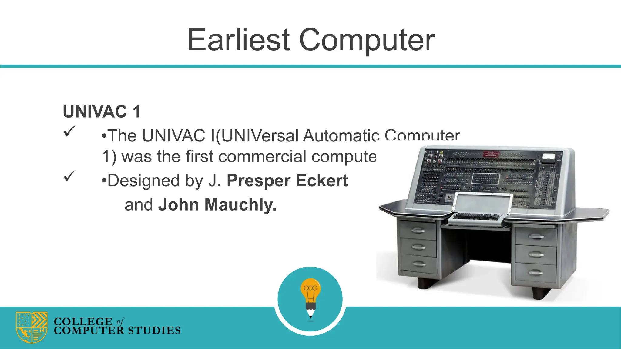 Earliest Computer
UNIVAC 1
 •The UNIVAC I(UNIVersal Automatic Computer
1) was the first commercial computer.
 •Designed by J. Presper Eckert
and John Mauchly.
 